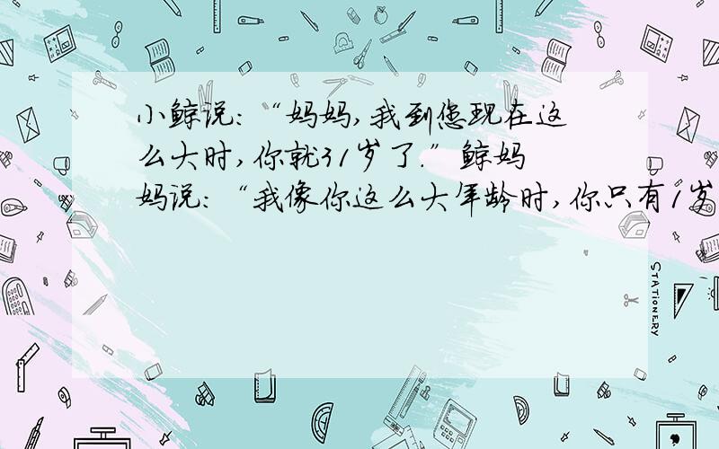 小鲸说:“妈妈,我到您现在这么大时,你就31岁了.”鲸妈妈说：“我像你这么大年龄时,你只有1岁.”你知道鲸妈妈和小鲸各多少岁吗?