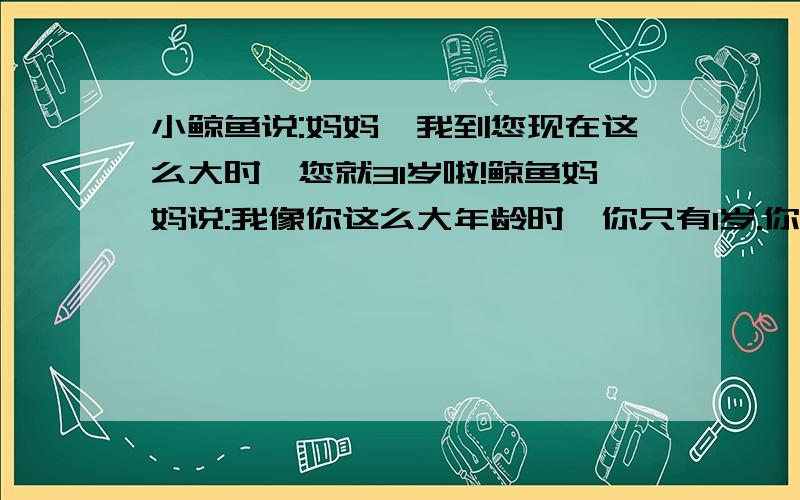 小鲸鱼说:妈妈,我到您现在这么大时,您就31岁啦!鲸鱼妈妈说:我像你这么大年龄时,你只有1岁.你知道鲸鱼...小鲸鱼说:妈妈,我到您现在这么大时,您就31岁啦!鲸鱼妈妈说:我像你这么大年龄时,你