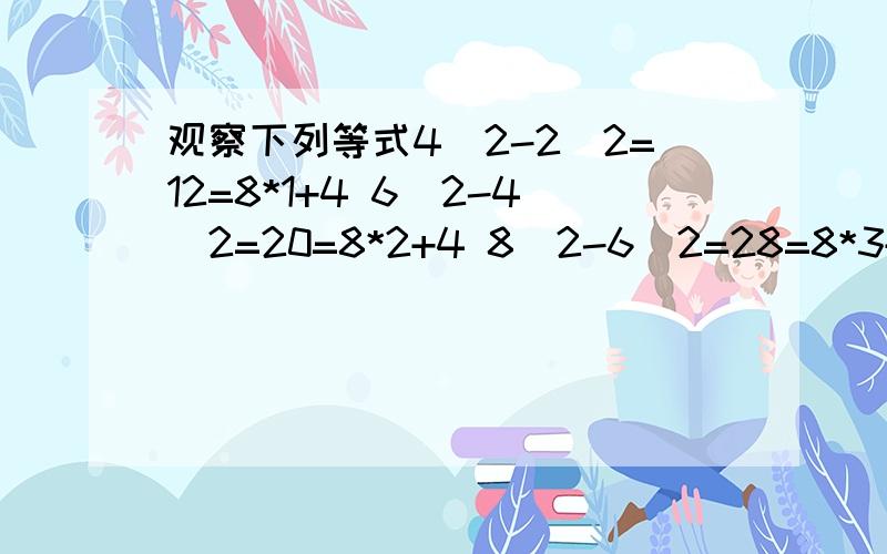 观察下列等式4^2-2^2=12=8*1+4 6^2-4^2=20=8*2+4 8^2-6^2=28=8*3+4 10^2-8^2=36=8*4+4通过观察,请在写出一个符合上述规律的等式______________第n个算式___________________你能否利用上述给出的一系列反映规律的等式