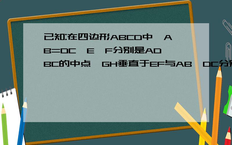 已知:在四边形ABCD中,AB=DC,E,F分别是AD,BC的中点,GH垂直于EF与AB,DC分别交于F,H,已知:在四边形ABCD中,AB=DC,E,F分别是AD,BC的中点,GH垂直于EF与AB,DC分别交于G,H,O为垂足,求证:角AGH=角DHG