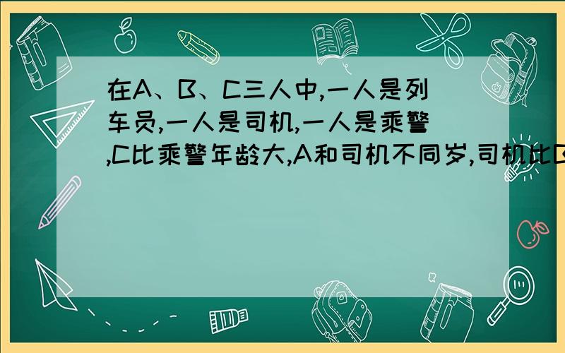 在A、B、C三人中,一人是列车员,一人是司机,一人是乘警,C比乘警年龄大,A和司机不同岁,司机比B年龄小,请判断谁是乘警、司机及列车员.