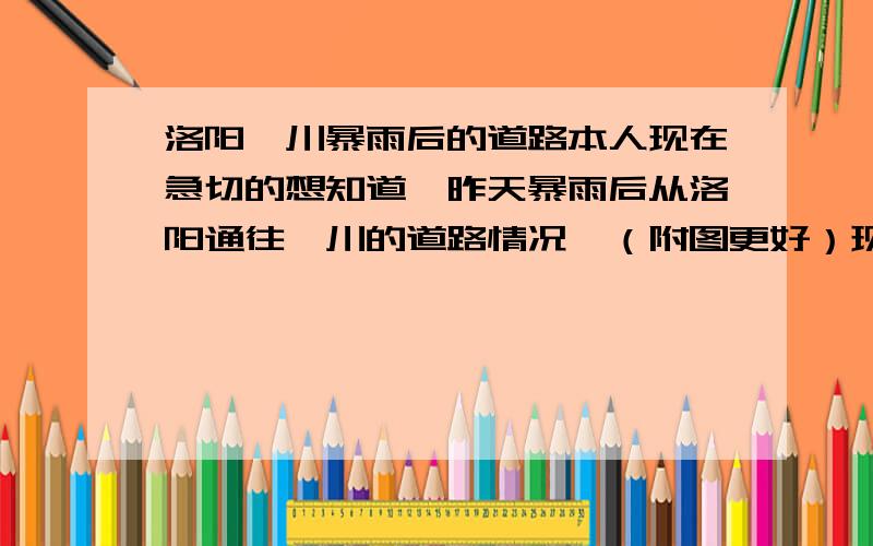 洛阳栾川暴雨后的道路本人现在急切的想知道,昨天暴雨后从洛阳通往栾川的道路情况,（附图更好）现在去栾川的话怎么走,哪个地方通车.迫切的希望知情人士告知!