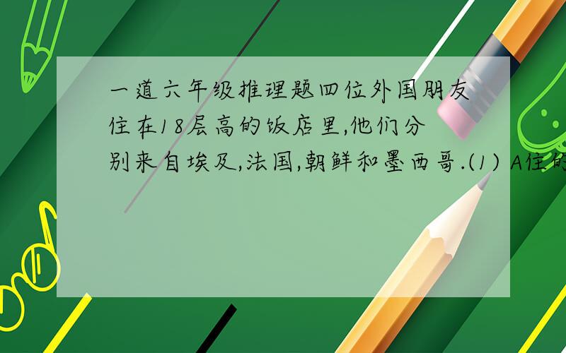 一道六年级推理题四位外国朋友住在18层高的饭店里,他们分别来自埃及,法国,朝鲜和墨西哥.(1) A住的层数比C住的层数高,但比D住的层数低.(2)B住的层数比朝鲜人住的层数低.(3)D住的层数恰好是