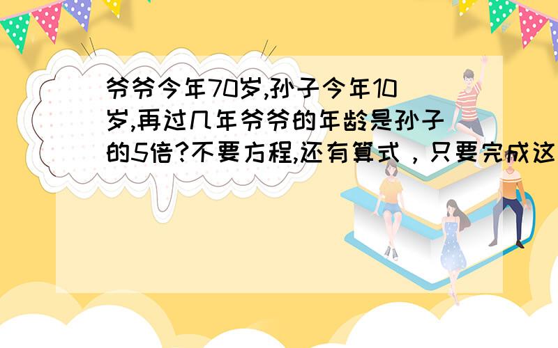 爷爷今年70岁,孙子今年10岁,再过几年爷爷的年龄是孙子的5倍?不要方程,还有算式，只要完成这些条件的其中一个就行