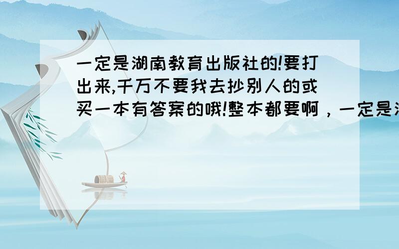 一定是湖南教育出版社的!要打出来,千万不要我去抄别人的或买一本有答案的哦!整本都要啊，一定是湖南教育出版社的！要打出来，千万不要我去抄别人的或买一本有答案的哦！