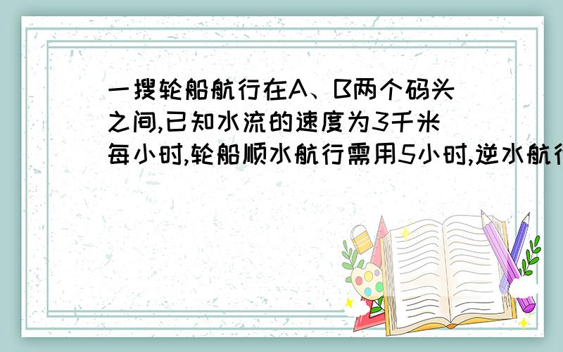 一搜轮船航行在A、B两个码头之间,已知水流的速度为3千米每小时,轮船顺水航行需用5小时,逆水航行需用7小时,求A、B两码头间的距离提示：（顺水速度=静水速度+水流速度；逆水速度=静水速