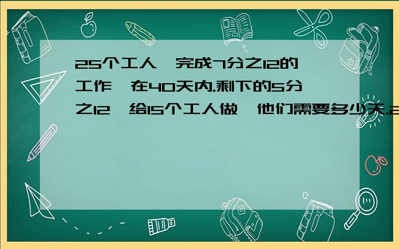 25个工人,完成7分之12的工作,在40天内.剩下的5分之12,给15个工人做,他们需要多少天.20个工人,完成4分之9的工作,在35天内.剩下的5分之9,给30个人做需要多久.