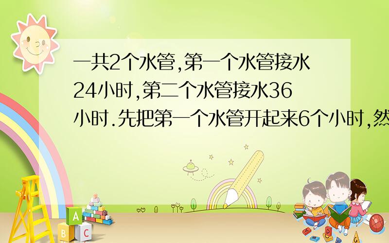 一共2个水管,第一个水管接水24小时,第二个水管接水36小时.先把第一个水管开起来6个小时,然后才把第二个水管开起来!求他们最后一起用了多少时间.最后加6.算出一共的.