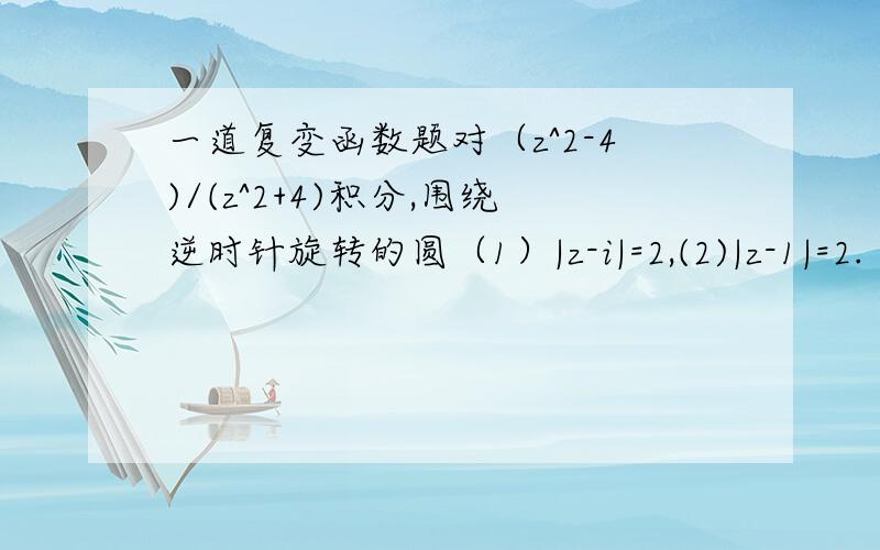 一道复变函数题对（z^2-4)/(z^2+4)积分,围绕逆时针旋转的圆（1）|z-i|=2,(2)|z-1|=2.