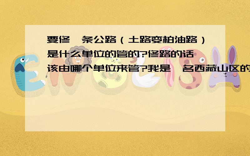 要修一条公路（土路变柏油路）是什么单位的管的?修路的话 该由哪个单位来管?我是一名西藏山区的教师``````上面的说修路修路 就几年不修``就这样放着```