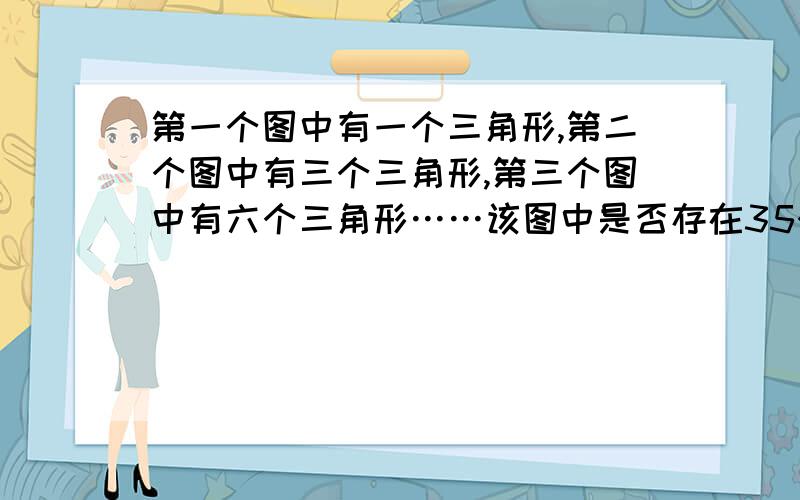 第一个图中有一个三角形,第二个图中有三个三角形,第三个图中有六个三角形……该图中是否存在35个三角形?若存在,求出n,若不存在请说明理由 大概规律就是第一个是1第二个是1+2,第三个1+2+3