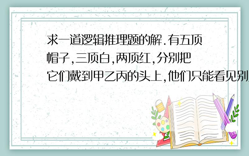 求一道逻辑推理题的解.有五顶帽子,三顶白,两顶红,分别把它们戴到甲乙丙的头上,他们只能看见别人的帽子的颜色,有一人问甲：“你知道自己帽子的颜色吗?”甲回答：”,他再问乙,再问丙,丙