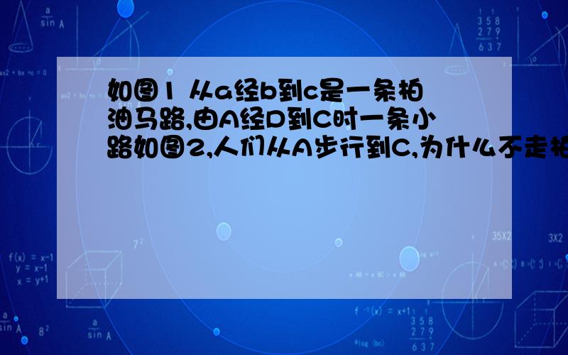 如图1 从a经b到c是一条柏油马路,由A经D到C时一条小路如图2,人们从A步行到C,为什么不走柏油路,而喜欢走小路?小明是这样思考的：延长AD交BC于E.利用三角形的三边关系加以说明