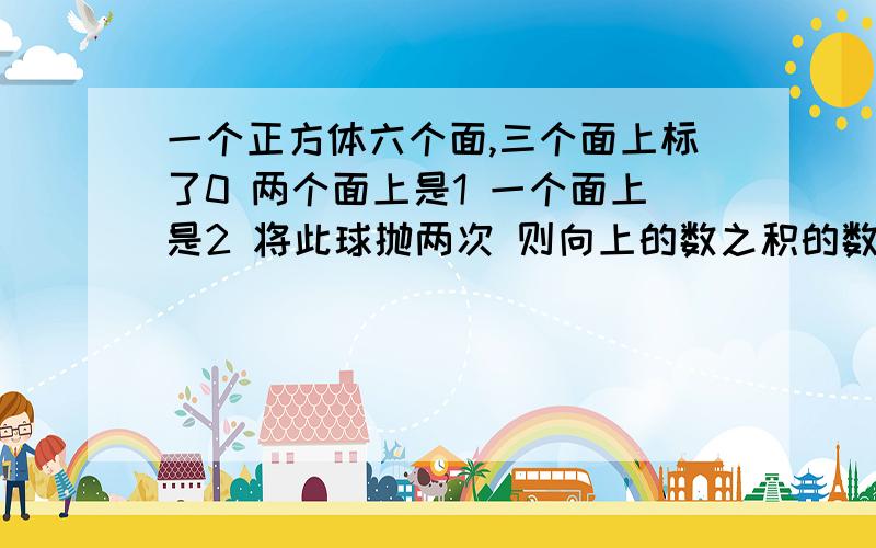 一个正方体六个面,三个面上标了0 两个面上是1 一个面上是2 将此球抛两次 则向上的数之积的数学期望是?不要只来个排列.不太会