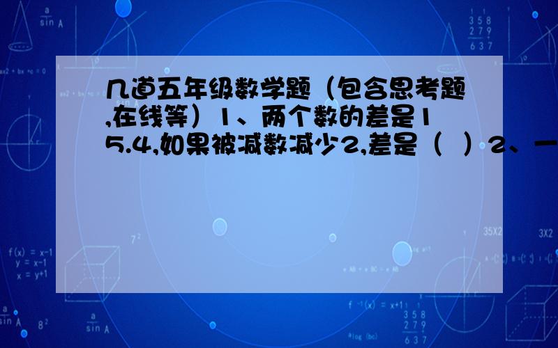 几道五年级数学题（包含思考题,在线等）1、两个数的差是15.4,如果被减数减少2,差是（  ）2、一个三位小数,四舍五入后是8.94.这个三位小数最大是（  ）,最小是（  ).3、一瓶油连瓶重4.8千克,