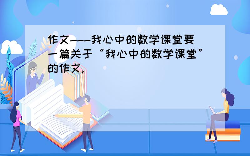 作文---我心中的数学课堂要一篇关于“我心中的数学课堂”的作文,