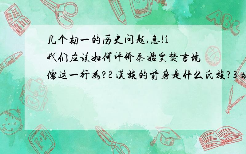 几个初一的历史问题,急!1 我们应该如何评价秦始皇焚书坑儒这一行为?2 汉族的前身是什么氏族?3 填空：   (1)黄帝陵在今天的（          ）省.   (2)黄帝是远古（          ）中的人物.   (3)代替母