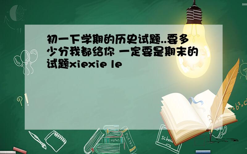 初一下学期的历史试题..要多少分我都给你 一定要是期末的试题xiexie le