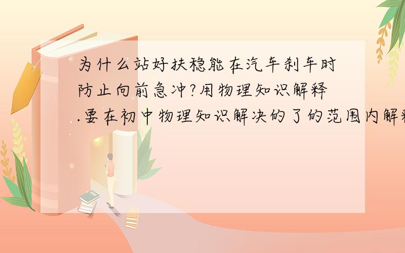 为什么站好扶稳能在汽车刹车时防止向前急冲?用物理知识解释.要在初中物理知识解决的了的范围内解释.