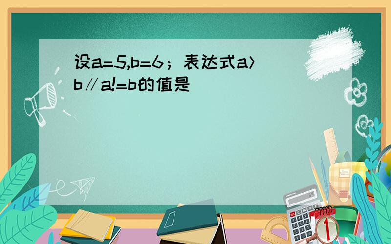 设a=5,b=6；表达式a＞b∥a!=b的值是