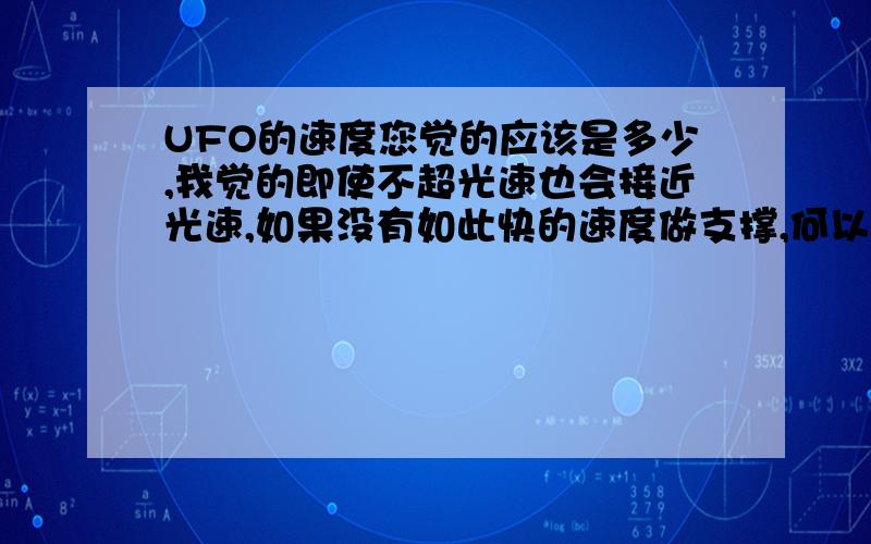 UFO的速度您觉的应该是多少,我觉的即使不超光速也会接近光速,如果没有如此快的速度做支撑,何以进行星际旅行哪,况且最近的恒星离我们还四光年哪,何况行星哪