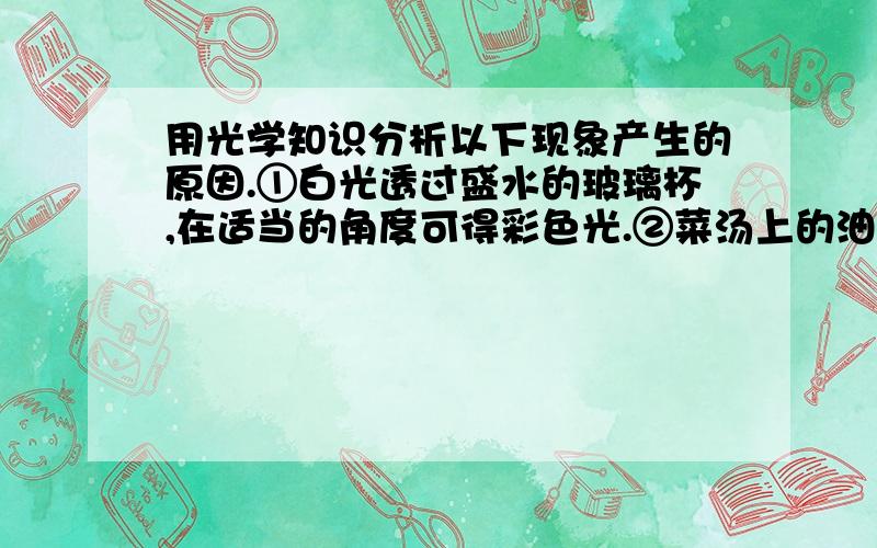 用光学知识分析以下现象产生的原因.①白光透过盛水的玻璃杯,在适当的角度可得彩色光.②菜汤上的油花呈彩色.③隔着帐子看远处的灯,见到灯周围辐射彩色的光芒.④光线照在花布上,可以看