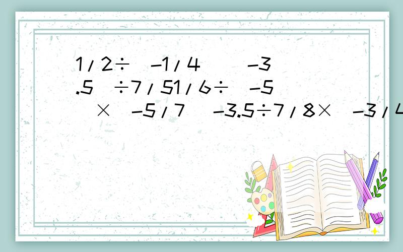 1/2÷（-1/4） （-3.5）÷7/51/6÷（-5）×（-5/7） -3.5÷7/8×（-3/4）-3×（-4/5）÷（-9/10） 5/6÷（-1又2/3）+2×（-1.5）