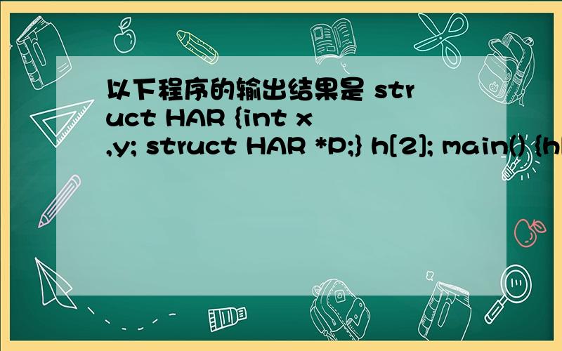 以下程序的输出结果是 struct HAR {int x,y; struct HAR *P;} h[2]; main() {h[0].x=1;h[0].y=2; h[1].x=3;h[1].y=4; h[0].p=&h[1];h[1].p=h; printf(