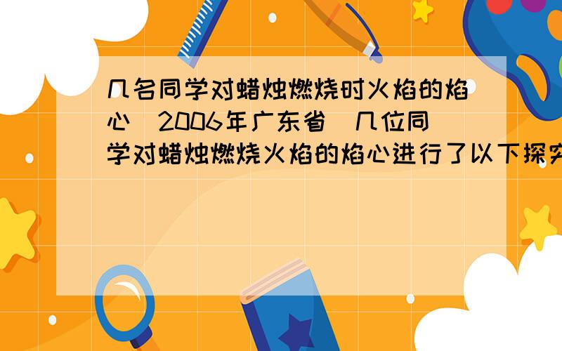 几名同学对蜡烛燃烧时火焰的焰心(2006年广东省)几位同学对蜡烛燃烧火焰的焰心进行了以下探究,请你完成其中的一些步骤：(1)点燃蜡烛,将一根小木条迅速平放人火焰中,约1s后取出,现象如图(