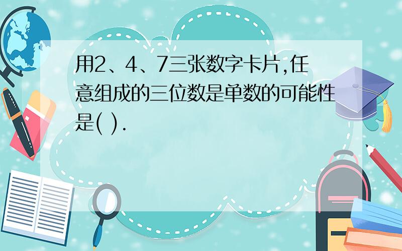 用2、4、7三张数字卡片,任意组成的三位数是单数的可能性是( ).