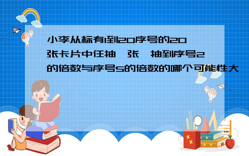 小李从标有1到20序号的20张卡片中任抽一张,抽到序号2的倍数与序号5的倍数的哪个可能性大