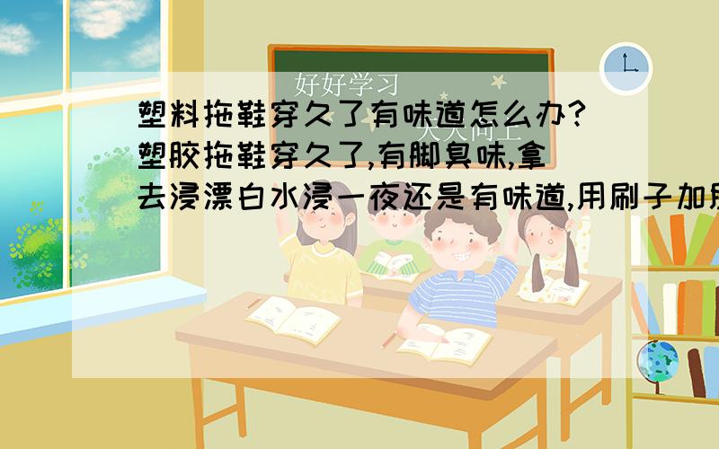 塑料拖鞋穿久了有味道怎么办?塑胶拖鞋穿久了,有脚臭味,拿去浸漂白水浸一夜还是有味道,用刷子加肥皂刷干净,还是有脚气味,开始以为是脚有味,后来发现是塑料拖鞋的味,每双塑料拖鞋穿了