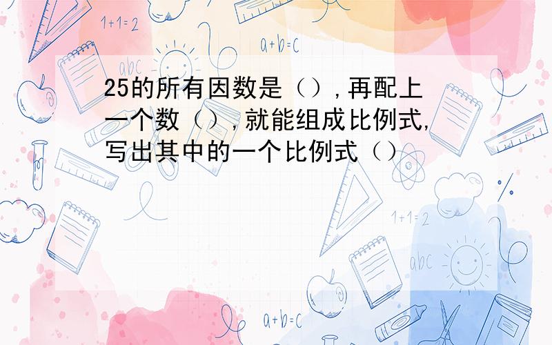 25的所有因数是（）,再配上一个数（）,就能组成比例式,写出其中的一个比例式（）