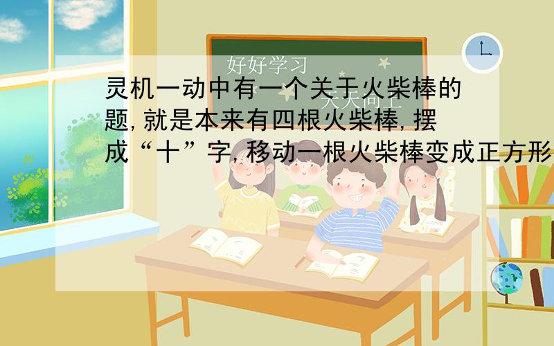 灵机一动中有一个关于火柴棒的题,就是本来有四根火柴棒,摆成“十”字,移动一根火柴棒变成正方形