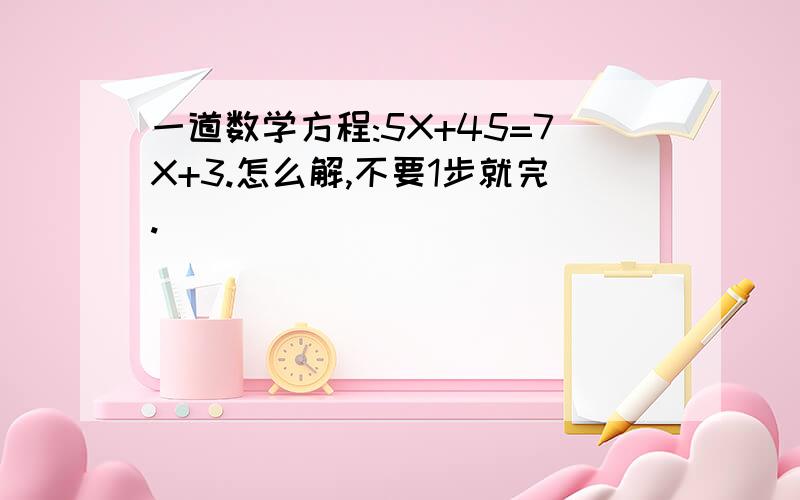 一道数学方程:5X+45=7X+3.怎么解,不要1步就完.