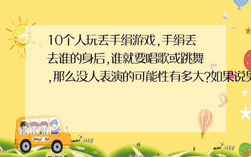 10个人玩丢手绢游戏,手绢丢去谁的身后,谁就要唱歌或跳舞,那么没人表演的可能性有多大?如果说男生有3人算式