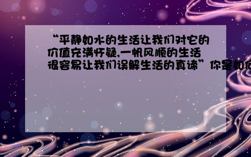 “平静如水的生活让我们对它的价值充满怀疑,一帆风顺的生活很容易让我们误解生活的真谛”你是如何理解这句?