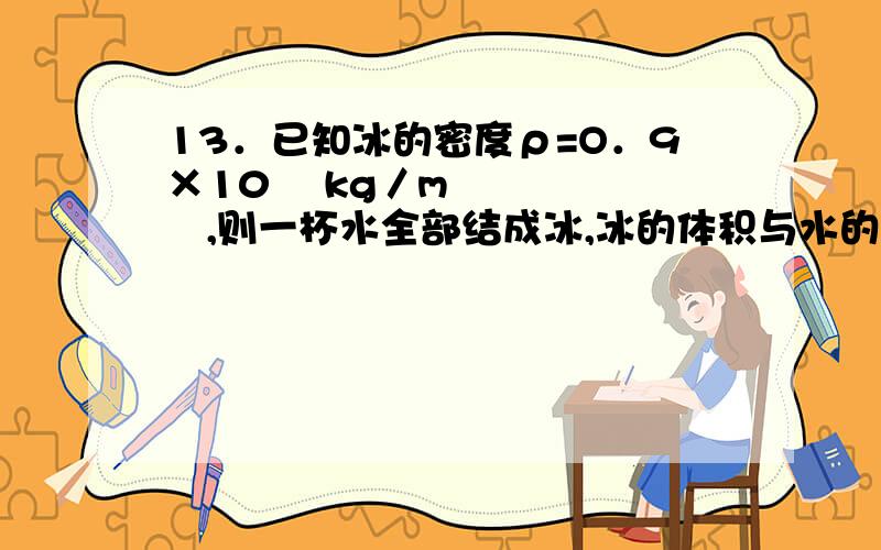 13．已知冰的密度ρ=O．9×10³ kg／m³,则一杯水全部结成冰,冰的体积与水的体积之比为( )A.11：10 B．10：9 C．9：10 D．1：1