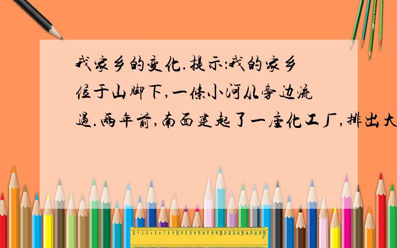 我家乡的变化.提示：我的家乡位于山脚下,一条小河从旁边流过.两年前,南面建起了一座化工厂,排出大量废气,废水,造成严重污染,影响人们健康.如今政府采取了一系列的保护措施.我的家乡正