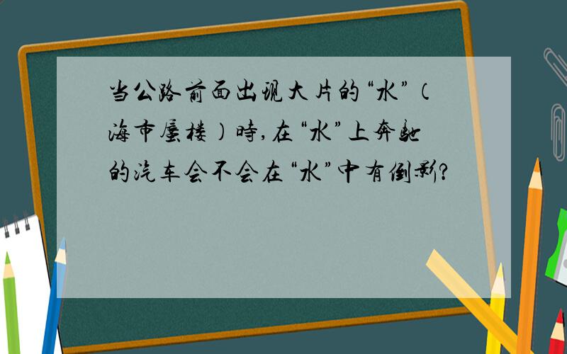 当公路前面出现大片的“水”（海市蜃楼）时,在“水”上奔驰的汽车会不会在“水”中有倒影?