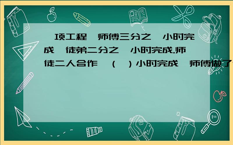 一项工程,师傅三分之一小时完成,徒弟二分之一小时完成.师徒二人合作,（ ）小时完成,师傅做了这项工程（ ）,徒弟完成了这项工程的（ ）