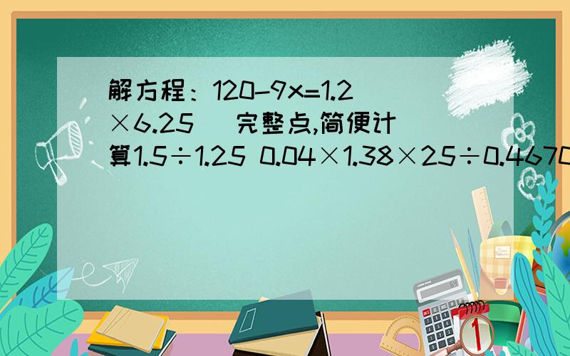 解方程：120-9x=1.2×6.25 （完整点,简便计算1.5÷1.25 0.04×1.38×25÷0.4670.1-9.9应用题1.茅峰茶场的每棵油茶树平均每季产茶籽3.8千克.茶场有725棵油茶树,按每2千克茶籽出油0.9千克算,每季产油多少千