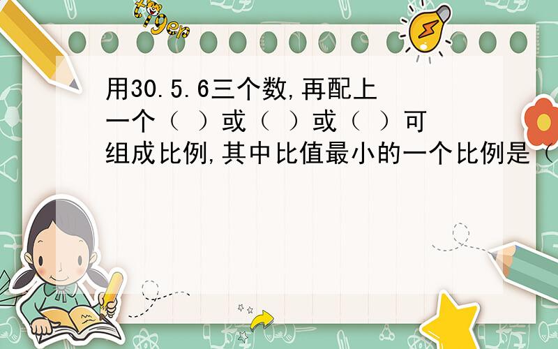 用30.5.6三个数,再配上一个（ ）或（ ）或（ ）可组成比例,其中比值最小的一个比例是（ ）.