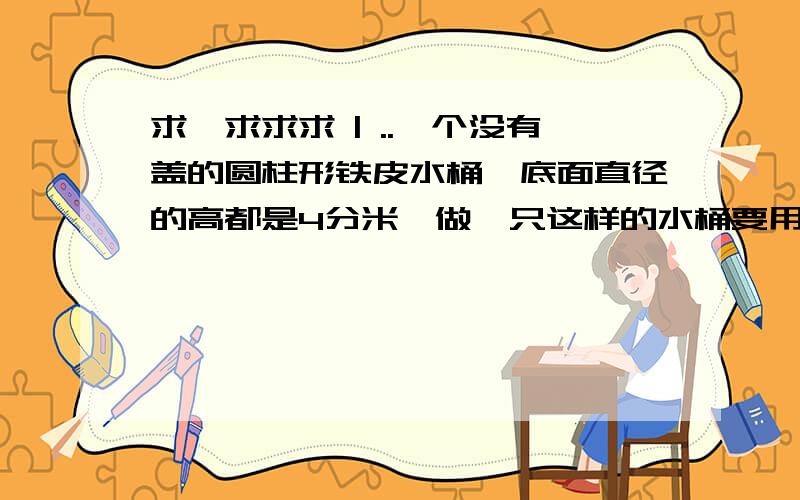 求、求求求 | ..一个没有盖的圆柱形铁皮水桶,底面直径的高都是4分米,做一只这样的水桶要用铁片多少平方分米?这只水桶能装水多少kg?（每平凡分米水重1kg）