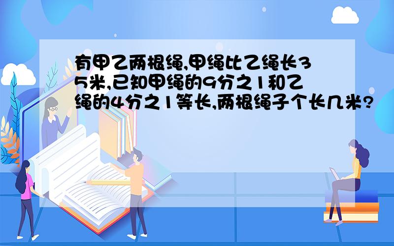 有甲乙两根绳,甲绳比乙绳长35米,已知甲绳的9分之1和乙绳的4分之1等长,两根绳子个长几米?