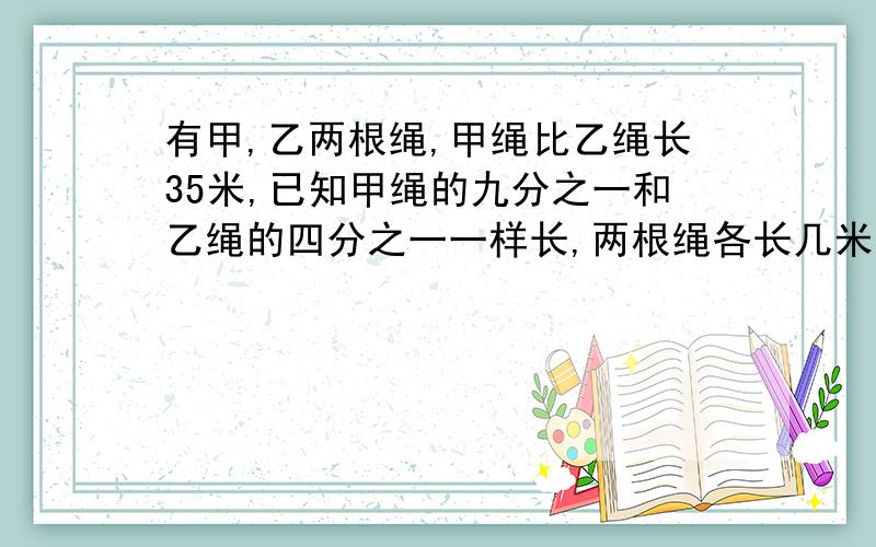 有甲,乙两根绳,甲绳比乙绳长35米,已知甲绳的九分之一和乙绳的四分之一一样长,两根绳各长几米?