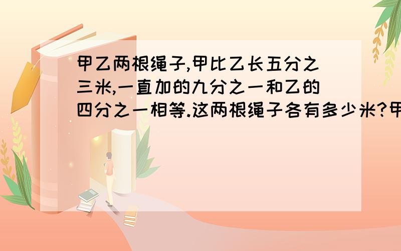 甲乙两根绳子,甲比乙长五分之三米,一直加的九分之一和乙的四分之一相等.这两根绳子各有多少米?甲乙两根绳子，乙比甲长五分之三，以知甲的九分之一和一的四分之一相等。这两根绳子各