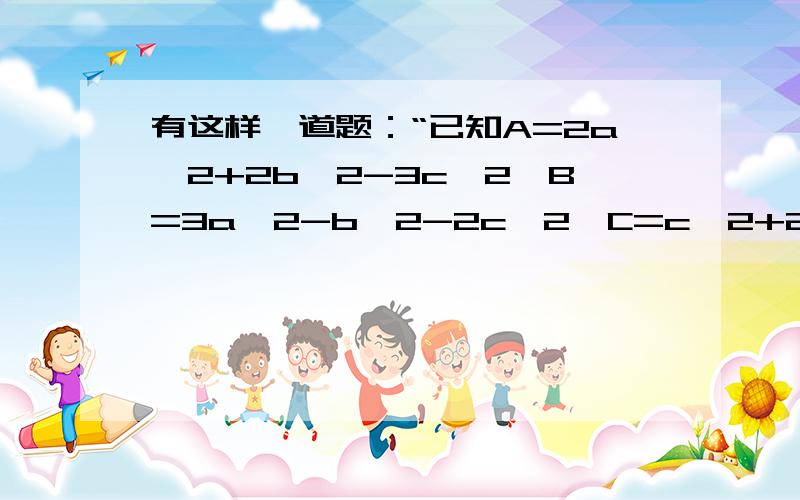 有这样一道题：“已知A=2a^2+2b^2-3c^2,B=3a^2-b^2-2c^2,C=c^2+2a^2-3b^2,当a=1,b=2,c=3时,求A-B+C的值.”有一个学生说：“题中给出b=2,c=3是多余的.”他说的有道理吗?为什么?