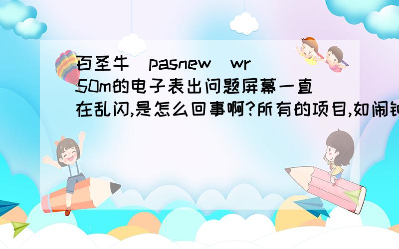 百圣牛（pasnew)wr 50m的电子表出问题屏幕一直在乱闪,是怎么回事啊?所有的项目,如闹钟 计时器 日期都在闪只有时间停在8点钟不动