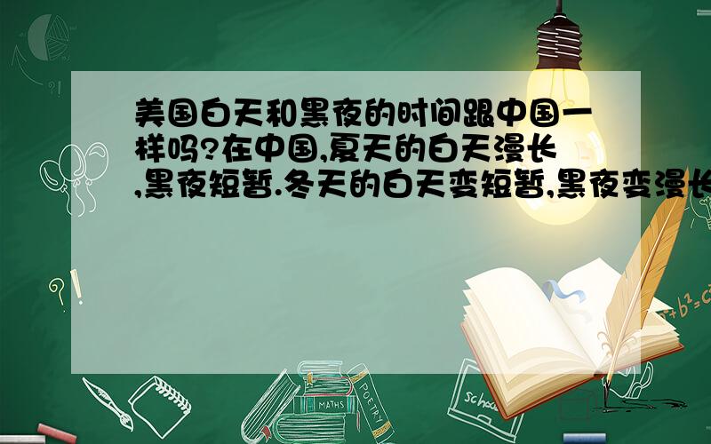 美国白天和黑夜的时间跟中国一样吗?在中国,夏天的白天漫长,黑夜短暂.冬天的白天变短暂,黑夜变漫长.那么在美国也是这样子的情况吗?还是会相反呢.请具体解释.赶着要用的.